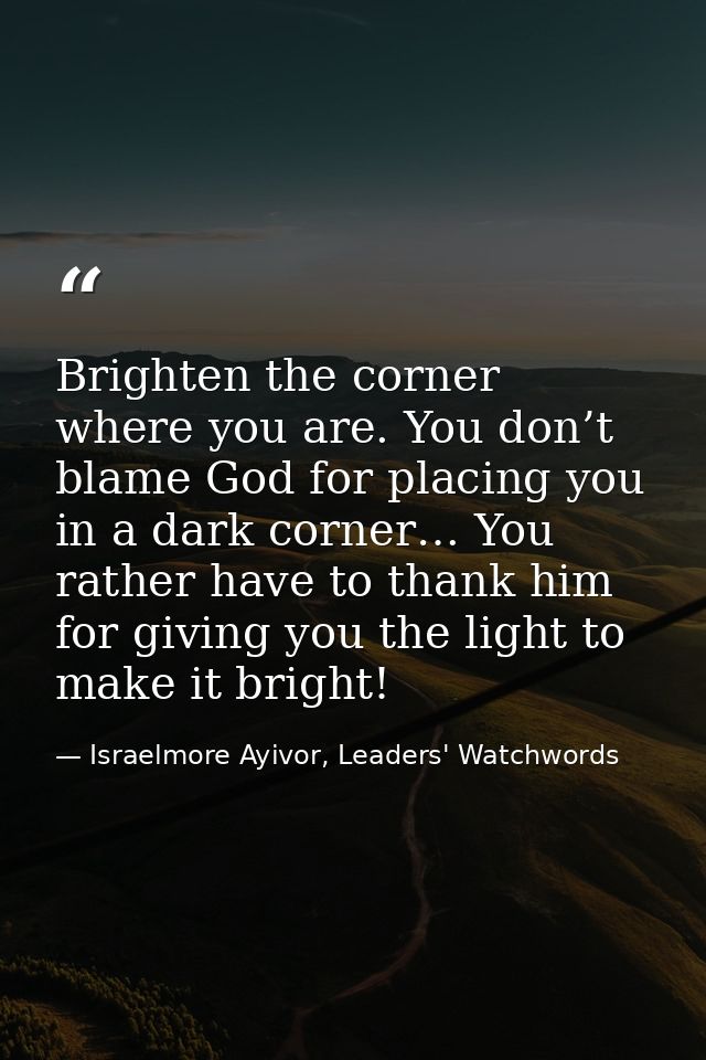 Brighten the corner where you are. You don’t blame God for placing you in a dark corner… You rather have to thank him fo — Israelmore Ayivor, Leaders' Watchwords