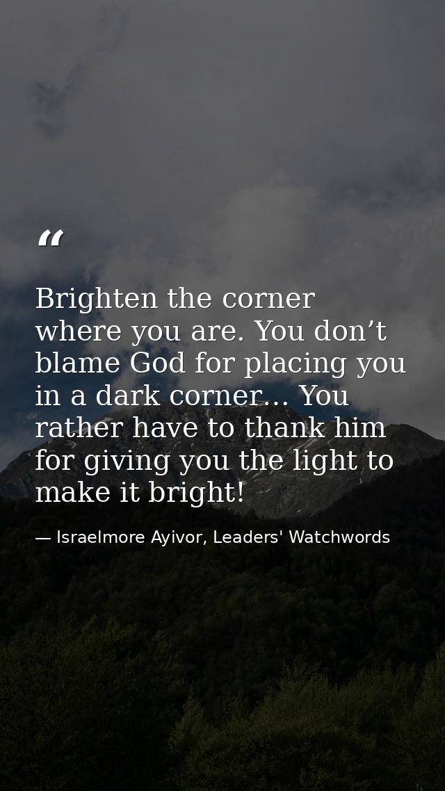 Brighten the corner where you are. You don’t blame God for placing you in a dark corner… You rather have to thank him fo — Israelmore Ayivor, Leaders' Watchwords