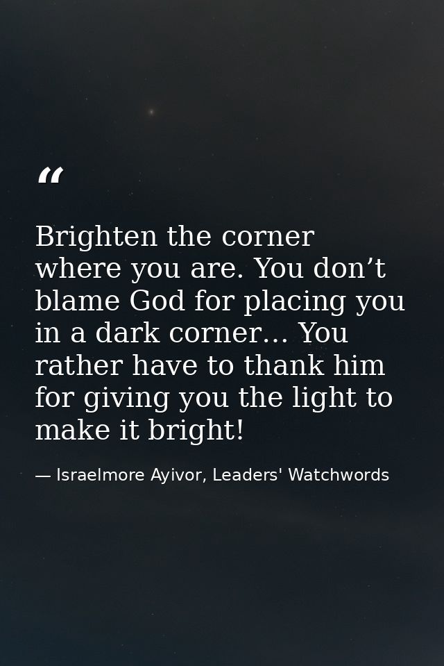 Brighten the corner where you are. You don’t blame God for placing you in a dark corner… You rather have to thank him fo — Israelmore Ayivor, Leaders' Watchwords