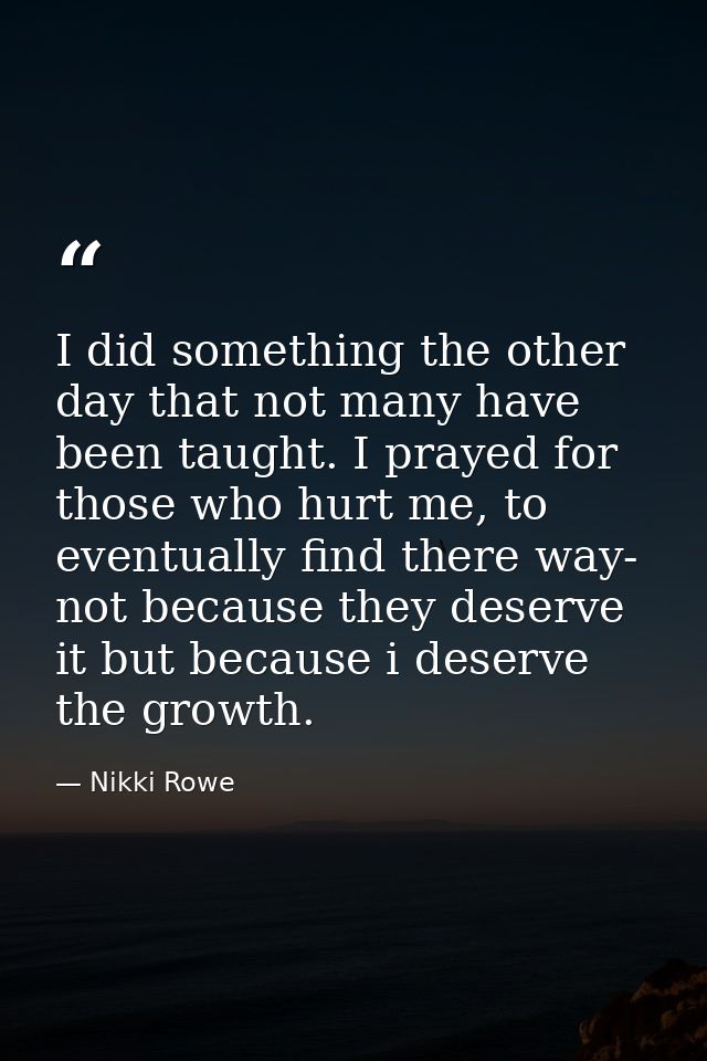 I did something the other day that not many have been taught. I prayed for those who hurt me, to eventually find there w — Nikki Rowe