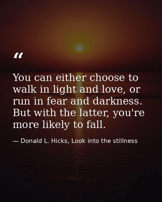 You can either choose to walk in light and love, or run in fear and darkness. But with the latter, you're more likely to — Donald L. Hicks, Look into the stillness