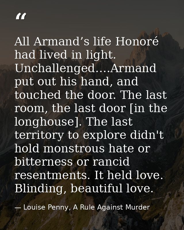All Armand’s life Honoré had lived in light. Unchallenged….Armand put out his hand, and touched the door. The last room, — Louise Penny, A Rule Against Murder