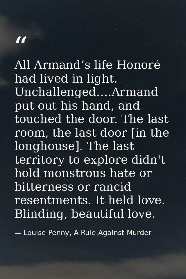 All Armand’s life Honoré had lived in light. Unchallenged….Armand put out his hand, and touched the door. The last room, — Louise Penny, A Rule Against Murder