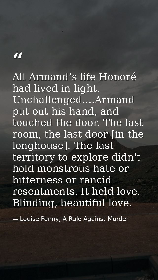 All Armand’s life Honoré had lived in light. Unchallenged….Armand put out his hand, and touched the door. The last room, — Louise Penny, A Rule Against Murder