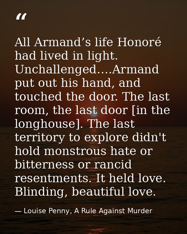 All Armand’s life Honoré had lived in light. Unchallenged….Armand put out his hand, and touched the door. The last room, — Louise Penny, A Rule Against Murder