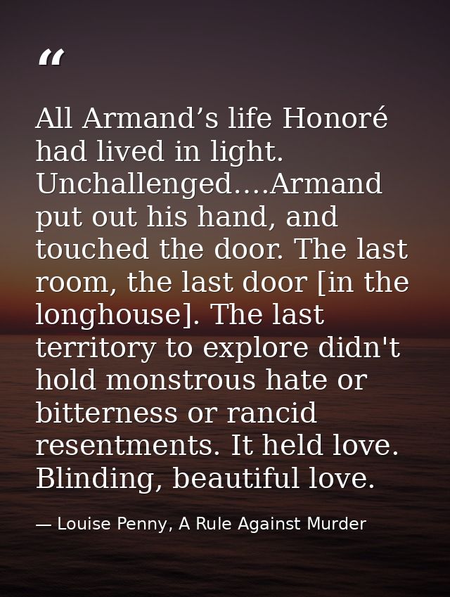 All Armand’s life Honoré had lived in light. Unchallenged….Armand put out his hand, and touched the door. The last room, — Louise Penny, A Rule Against Murder