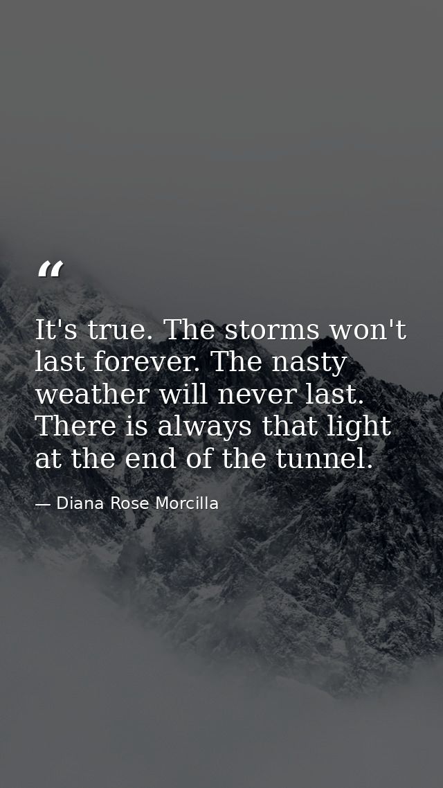 It's true. The storms won't last forever. The nasty weather will never last. There is always that light at the end of th — Diana Rose Morcilla