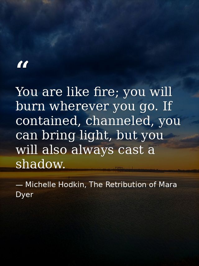 You are like fire; you will burn wherever you go. If contained, channeled, you can bring light, but you will also always — Michelle Hodkin, The Retribution of Mara Dyer