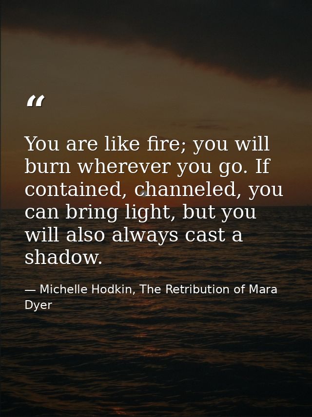 You are like fire; you will burn wherever you go. If contained, channeled, you can bring light, but you will also always — Michelle Hodkin, The Retribution of Mara Dyer