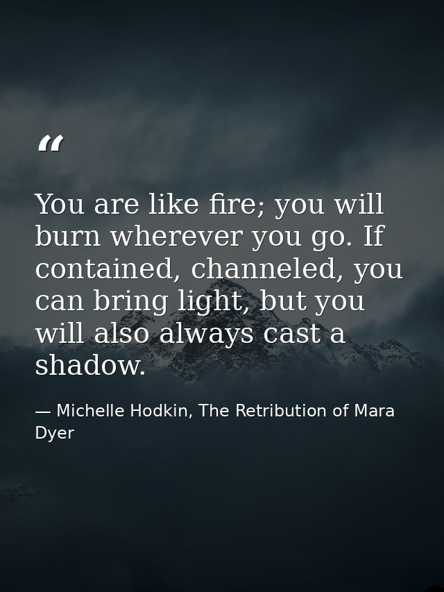 You are like fire; you will burn wherever you go. If contained, channeled, you can bring light, but you will also always — Michelle Hodkin, The Retribution of Mara Dyer