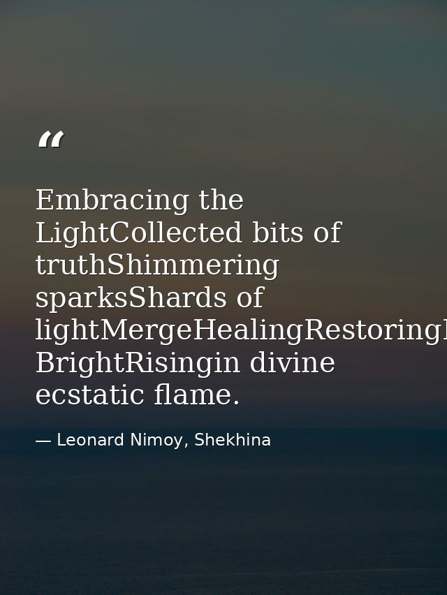 Embracing the LightCollected bits of truthShimmering sparksShards of lightMergeHealingRestoringBursting BrightRisingin d — Leonard Nimoy, Shekhina