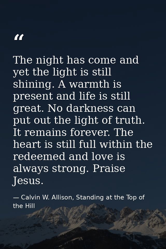 The night has come and yet the light is still shining. A warmth is present and life is still great. No darkness can put  — Calvin W. Allison, Standing at the Top of the Hill