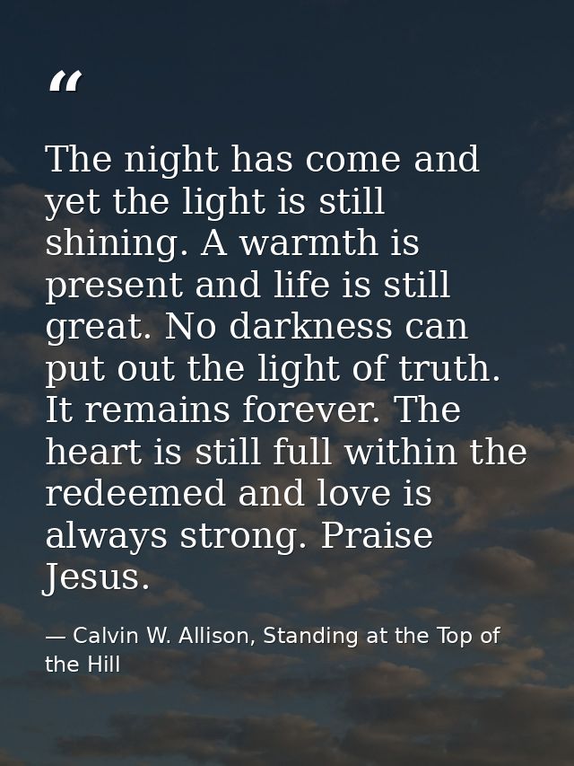 The night has come and yet the light is still shining. A warmth is present and life is still great. No darkness can put  — Calvin W. Allison, Standing at the Top of the Hill