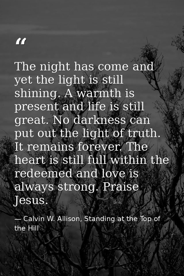 The night has come and yet the light is still shining. A warmth is present and life is still great. No darkness can put  — Calvin W. Allison, Standing at the Top of the Hill
