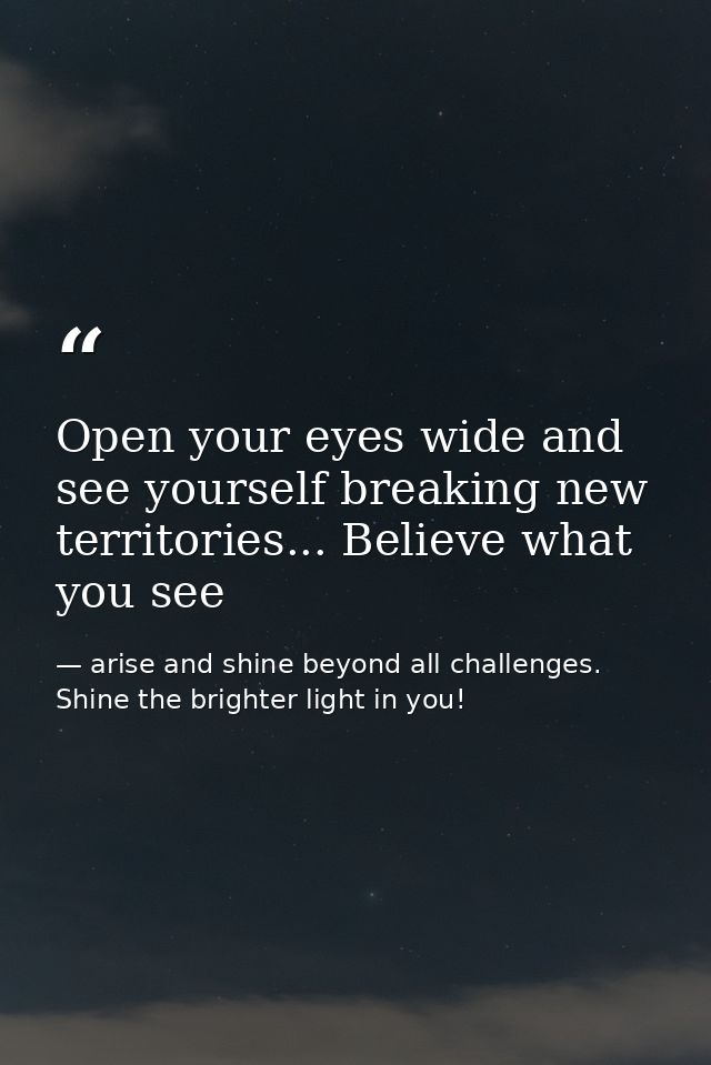 Open your eyes wide and see yourself breaking new territories... Believe what you see — arise and shine beyond all challenges. Shine the brighter light in you!