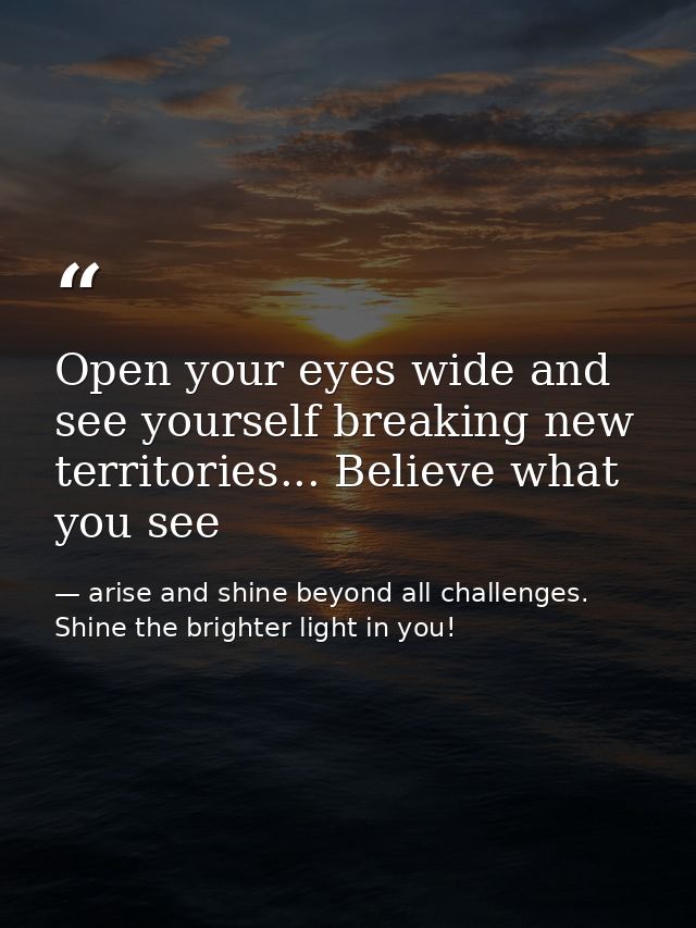 Open your eyes wide and see yourself breaking new territories... Believe what you see — arise and shine beyond all challenges. Shine the brighter light in you!