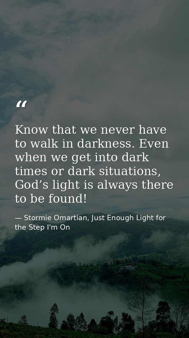 Know that we never have to walk in darkness. Even when we get into dark times or dark situations, God’s light is always  — Stormie Omartian, Just Enough Light for the Step I'm On