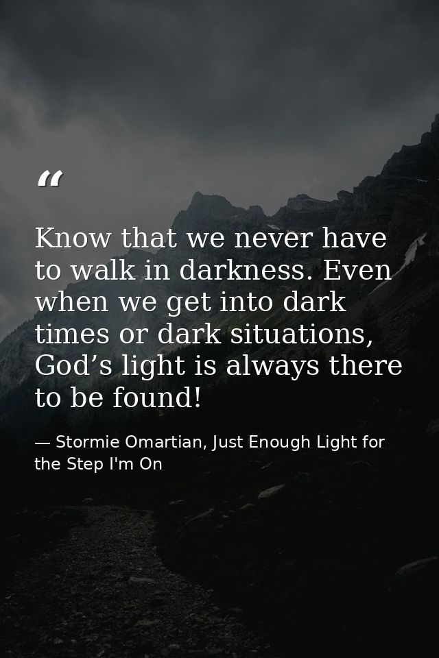 Know that we never have to walk in darkness. Even when we get into dark times or dark situations, God’s light is always  — Stormie Omartian, Just Enough Light for the Step I'm On