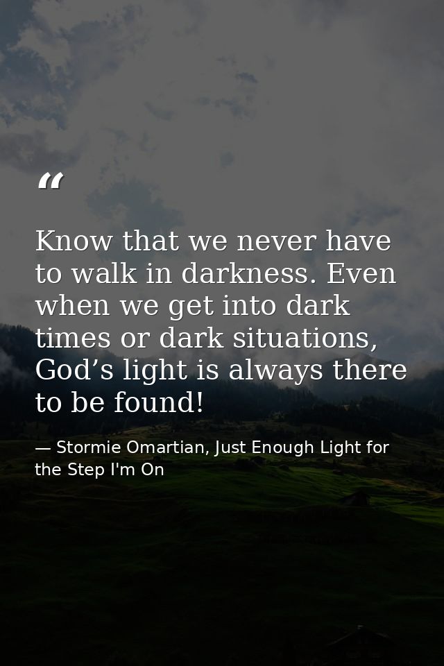 Know that we never have to walk in darkness. Even when we get into dark times or dark situations, God’s light is always  — Stormie Omartian, Just Enough Light for the Step I'm On