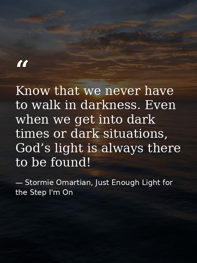 Know that we never have to walk in darkness. Even when we get into dark times or dark situations, God’s light is always  — Stormie Omartian, Just Enough Light for the Step I'm On