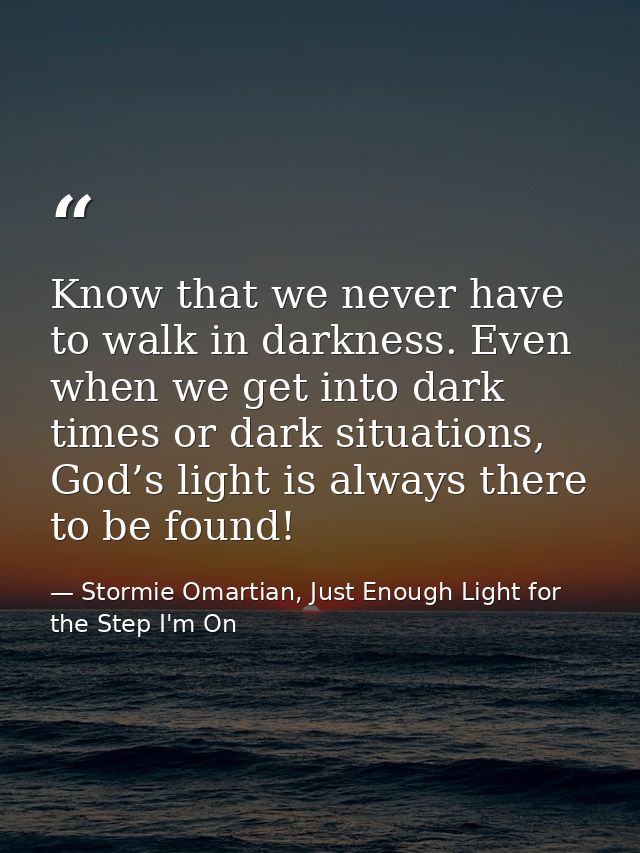 Know that we never have to walk in darkness. Even when we get into dark times or dark situations, God’s light is always  — Stormie Omartian, Just Enough Light for the Step I'm On