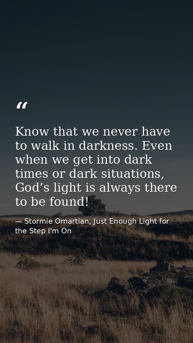 Know that we never have to walk in darkness. Even when we get into dark times or dark situations, God’s light is always  — Stormie Omartian, Just Enough Light for the Step I'm On