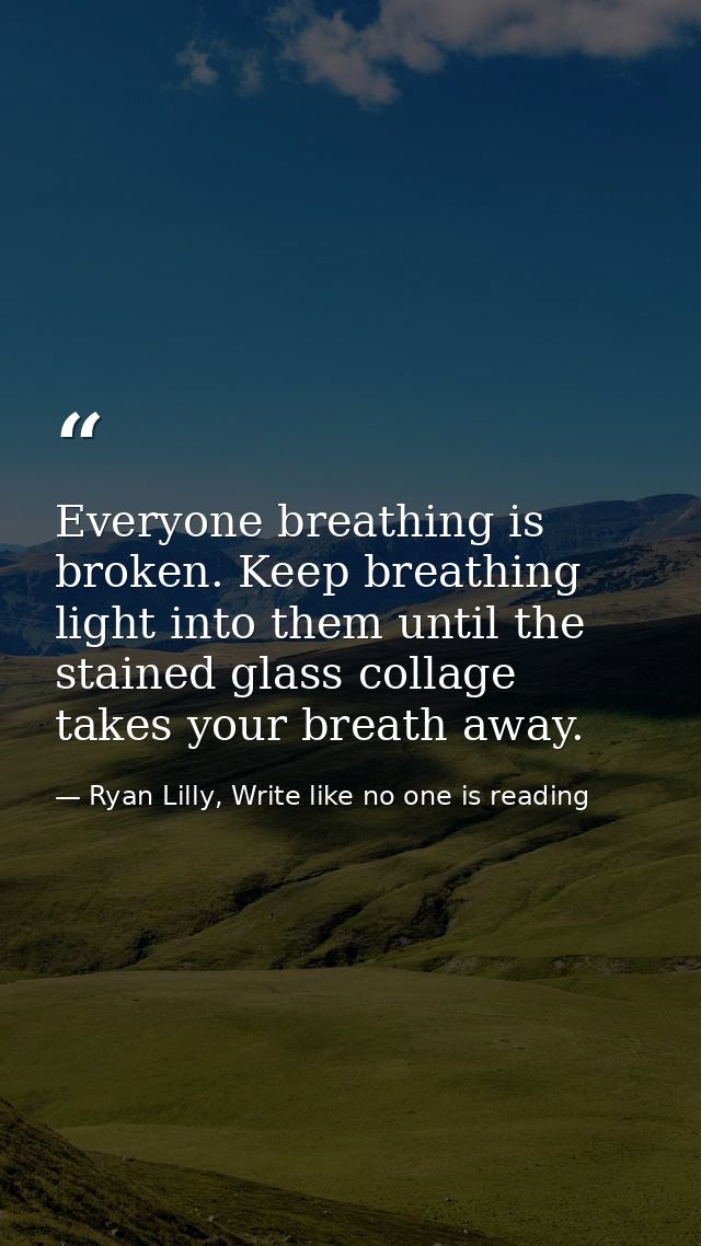 Everyone breathing is broken. Keep breathing light into them until the stained glass collage takes your breath away. — Ryan Lilly, Write like no one is reading