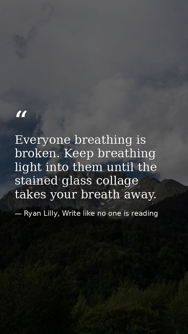 Everyone breathing is broken. Keep breathing light into them until the stained glass collage takes your breath away. — Ryan Lilly, Write like no one is reading