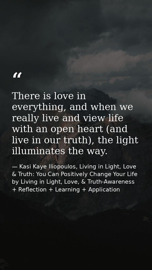 There is love in everything, and when we really live and view life with an open heart (and live in our truth), the light — Kasi Kaye Iliopoulos, Living in Light, Love & Truth: You Can Positively Change Your Life by Living in Light, Love, & Truth-Awareness + Reflection + Learning + Application