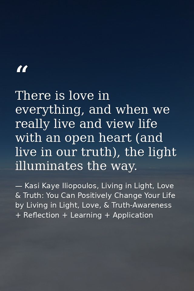 There is love in everything, and when we really live and view life with an open heart (and live in our truth), the light — Kasi Kaye Iliopoulos, Living in Light, Love & Truth: You Can Positively Change Your Life by Living in Light, Love, & Truth-Awareness + Reflection + Learning + Application