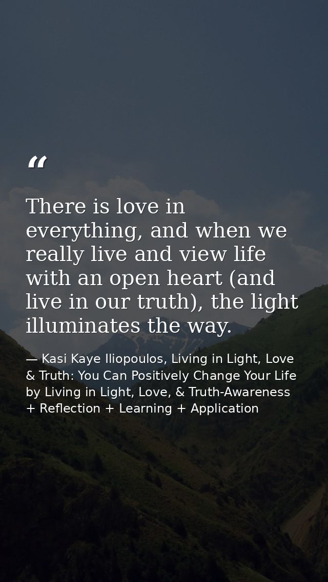 There is love in everything, and when we really live and view life with an open heart (and live in our truth), the light — Kasi Kaye Iliopoulos, Living in Light, Love & Truth: You Can Positively Change Your Life by Living in Light, Love, & Truth-Awareness + Reflection + Learning + Application
