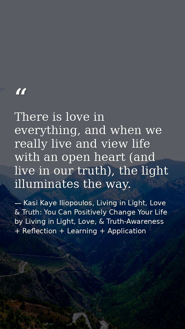 There is love in everything, and when we really live and view life with an open heart (and live in our truth), the light — Kasi Kaye Iliopoulos, Living in Light, Love & Truth: You Can Positively Change Your Life by Living in Light, Love, & Truth-Awareness + Reflection + Learning + Application