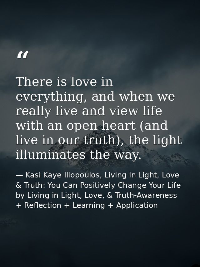 There is love in everything, and when we really live and view life with an open heart (and live in our truth), the light — Kasi Kaye Iliopoulos, Living in Light, Love & Truth: You Can Positively Change Your Life by Living in Light, Love, & Truth-Awareness + Reflection + Learning + Application