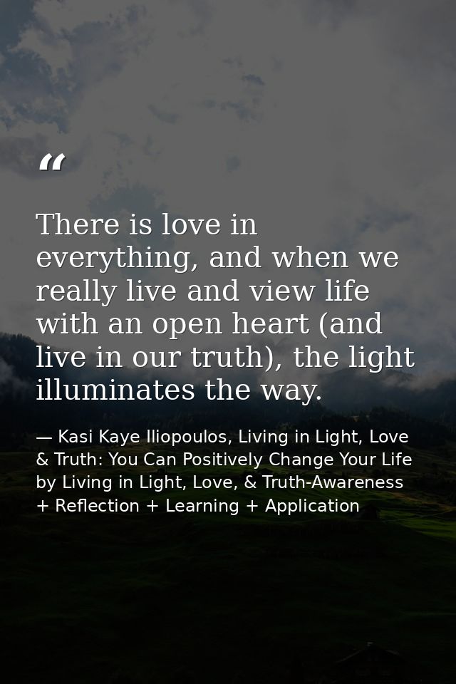 There is love in everything, and when we really live and view life with an open heart (and live in our truth), the light — Kasi Kaye Iliopoulos, Living in Light, Love & Truth: You Can Positively Change Your Life by Living in Light, Love, & Truth-Awareness + Reflection + Learning + Application