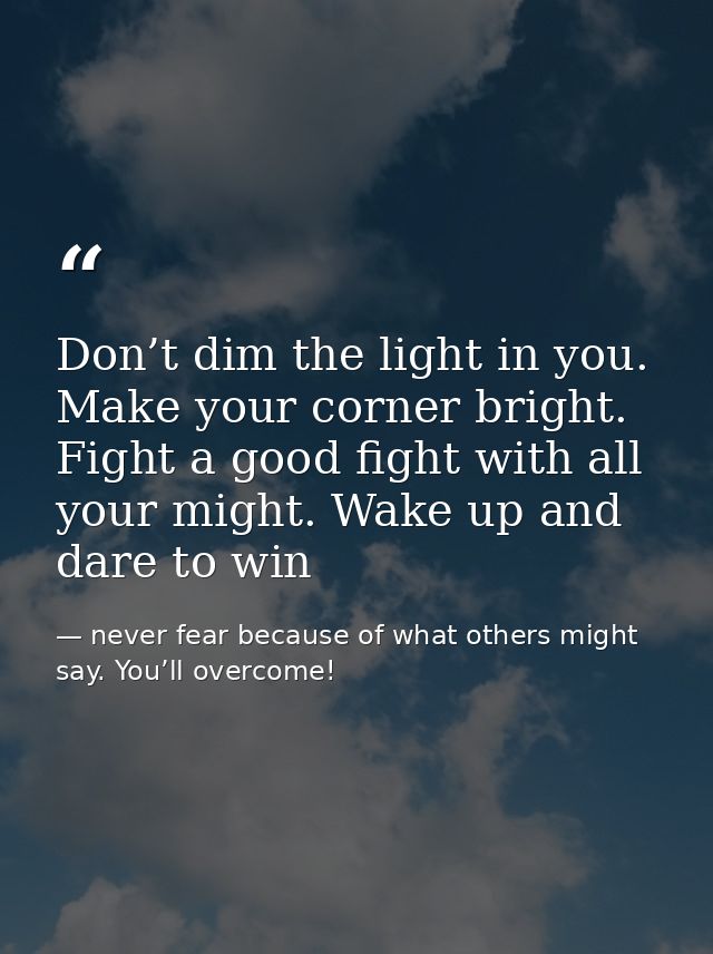 Don’t dim the light in you. Make your corner bright. Fight a good fight with all your might. Wake up and dare to win — never fear because of what others might say. You’ll overcome!