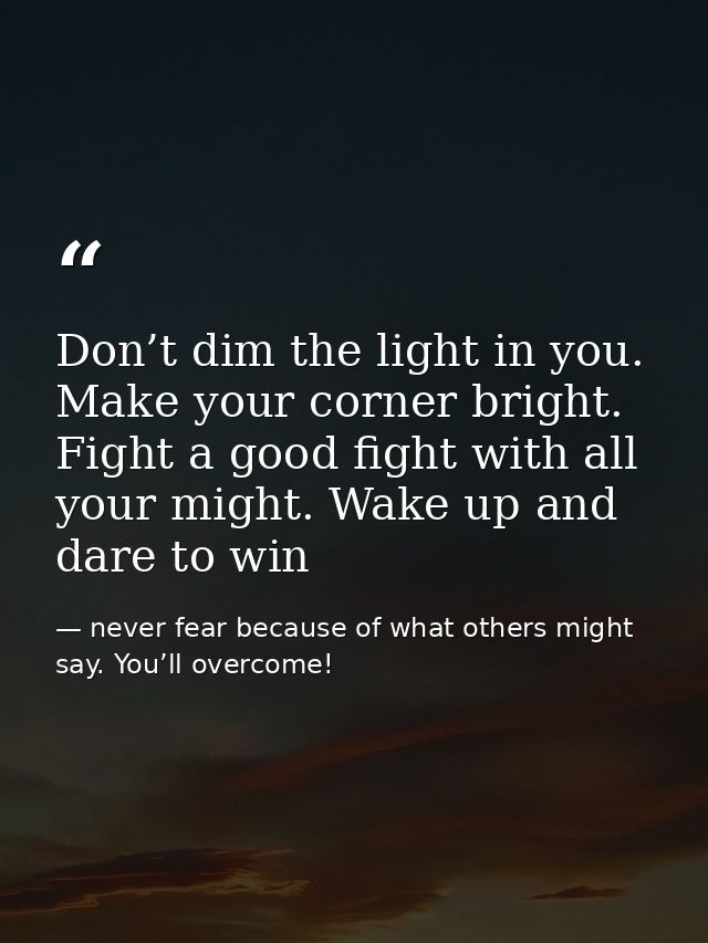 Don’t dim the light in you. Make your corner bright. Fight a good fight with all your might. Wake up and dare to win — never fear because of what others might say. You’ll overcome!