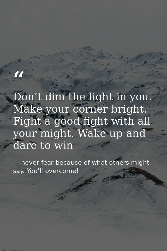 Don’t dim the light in you. Make your corner bright. Fight a good fight with all your might. Wake up and dare to win — never fear because of what others might say. You’ll overcome!