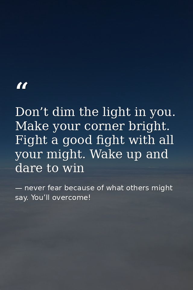 Don’t dim the light in you. Make your corner bright. Fight a good fight with all your might. Wake up and dare to win — never fear because of what others might say. You’ll overcome!