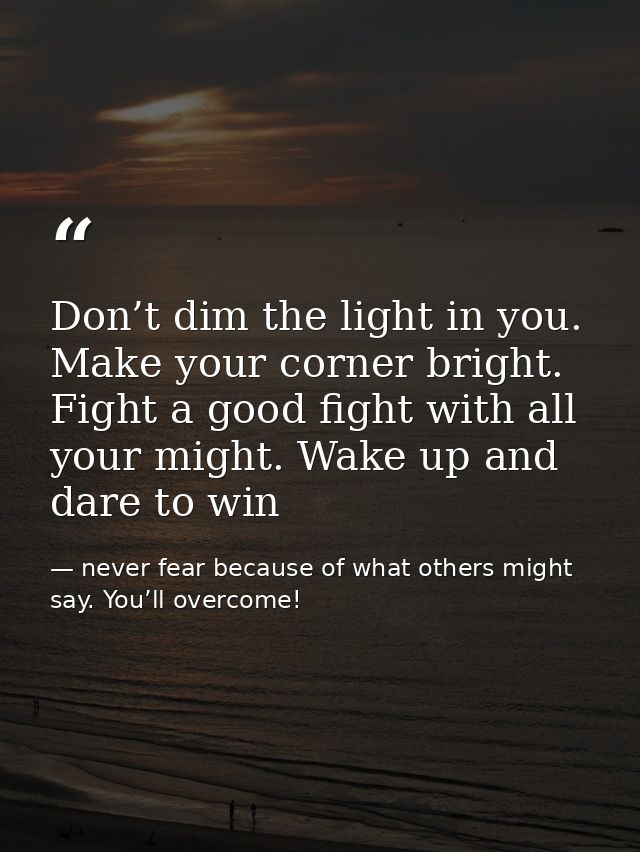 Don’t dim the light in you. Make your corner bright. Fight a good fight with all your might. Wake up and dare to win — never fear because of what others might say. You’ll overcome!