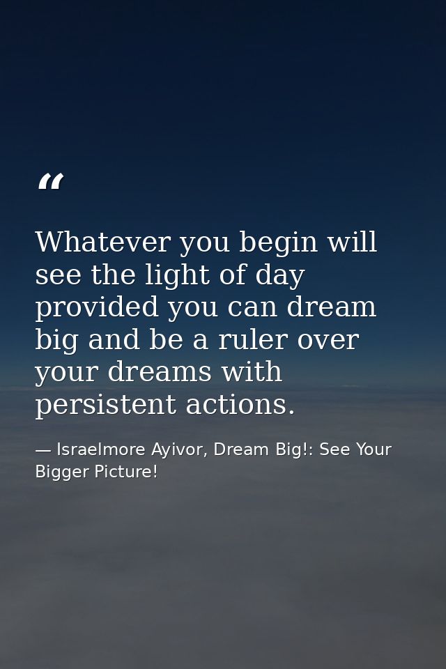 Whatever you begin will see the light of day provided you can dream big and be a ruler over your dreams with persistent  — Israelmore Ayivor, Dream Big!: See Your Bigger Picture!