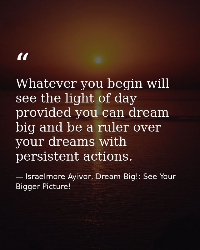 Whatever you begin will see the light of day provided you can dream big and be a ruler over your dreams with persistent  — Israelmore Ayivor, Dream Big!: See Your Bigger Picture!