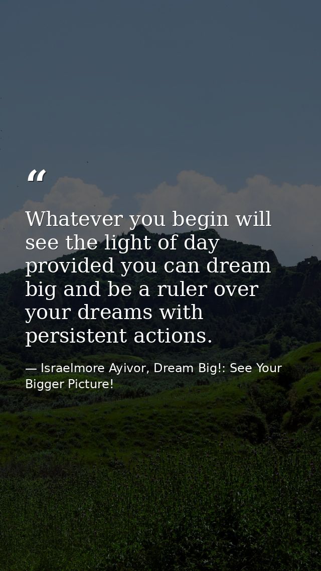 Whatever you begin will see the light of day provided you can dream big and be a ruler over your dreams with persistent  — Israelmore Ayivor, Dream Big!: See Your Bigger Picture!