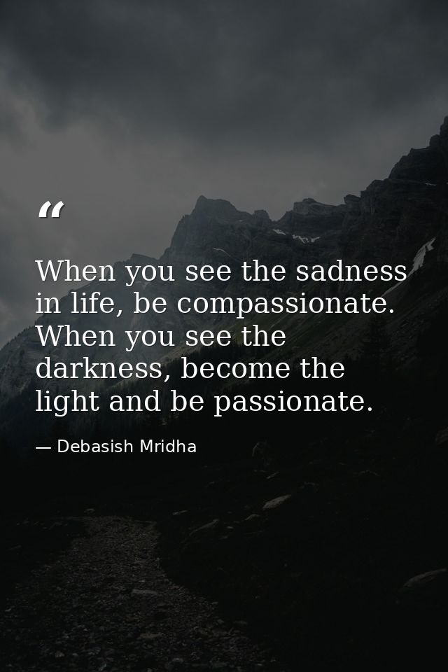 When you see the sadness in life, be compassionate. When you see the darkness, become the light and be passionate. — Debasish Mridha