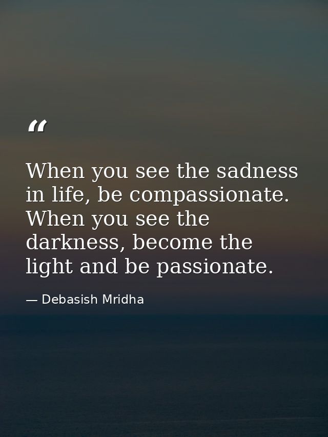 When you see the sadness in life, be compassionate. When you see the darkness, become the light and be passionate. — Debasish Mridha