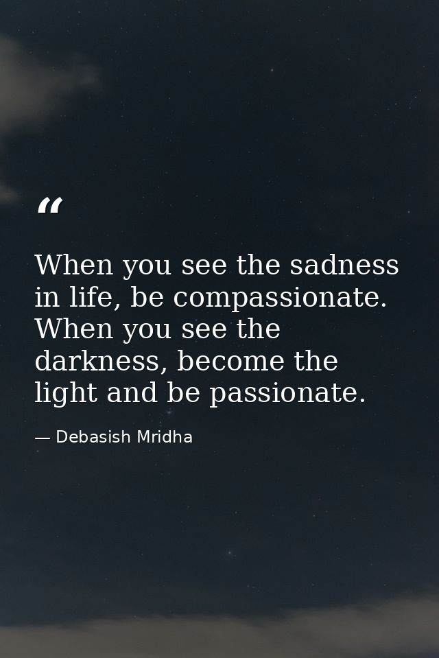When you see the sadness in life, be compassionate. When you see the darkness, become the light and be passionate. — Debasish Mridha