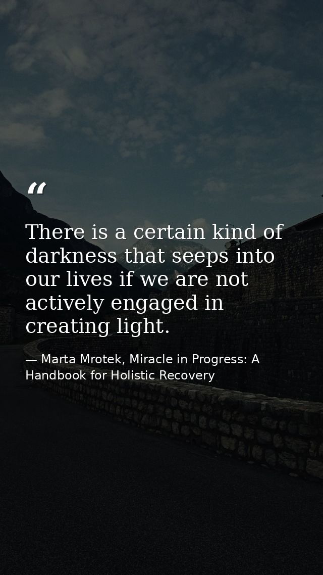 There is a certain kind of darkness that seeps into our lives if we are not actively engaged in creating light. — Marta Mrotek, Miracle in Progress: A Handbook for Holistic Recovery