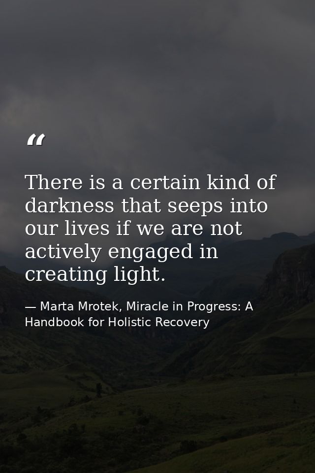 There is a certain kind of darkness that seeps into our lives if we are not actively engaged in creating light. — Marta Mrotek, Miracle in Progress: A Handbook for Holistic Recovery