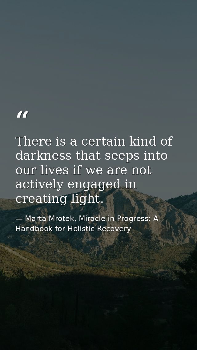 There is a certain kind of darkness that seeps into our lives if we are not actively engaged in creating light. — Marta Mrotek, Miracle in Progress: A Handbook for Holistic Recovery