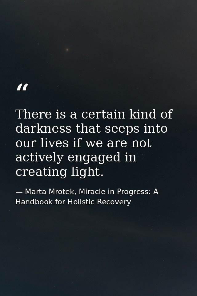 There is a certain kind of darkness that seeps into our lives if we are not actively engaged in creating light. — Marta Mrotek, Miracle in Progress: A Handbook for Holistic Recovery