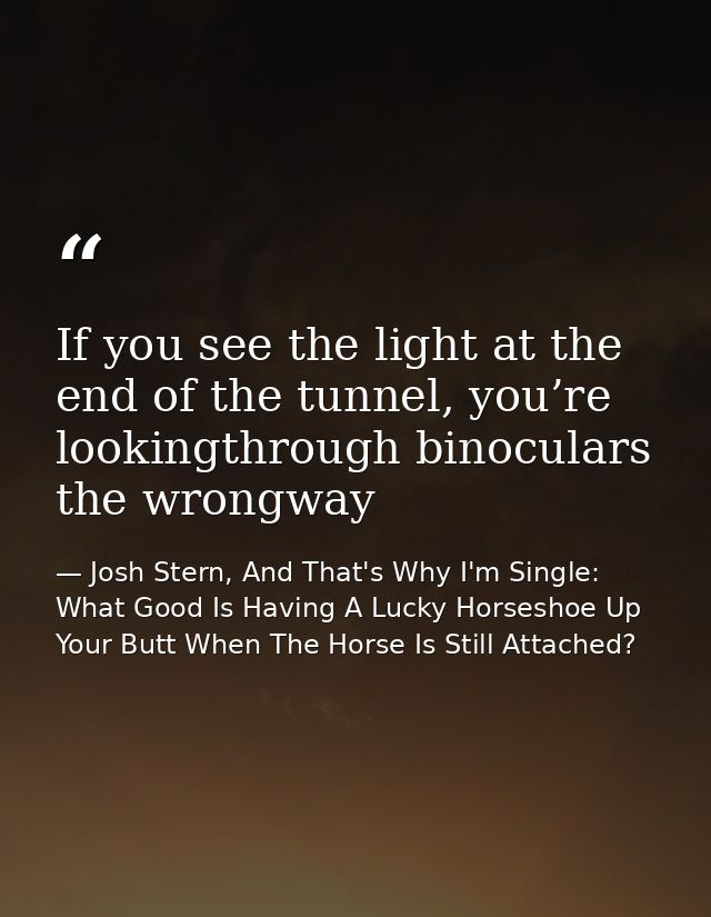 If you see the light at the end of the tunnel, you’re lookingthrough binoculars the wrongway — Josh Stern, And That's Why I'm Single: What Good Is Having A Lucky Horseshoe Up Your Butt When The Horse Is Still Attached?